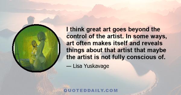 I think great art goes beyond the control of the artist. In some ways, art often makes itself and reveals things about that artist that maybe the artist is not fully conscious of.