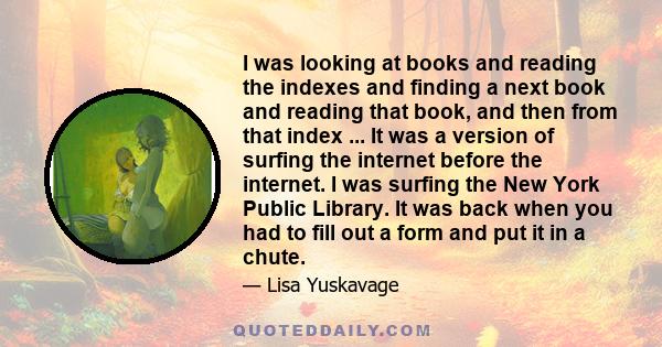 I was looking at books and reading the indexes and finding a next book and reading that book, and then from that index ... It was a version of surfing the internet before the internet. I was surfing the New York Public