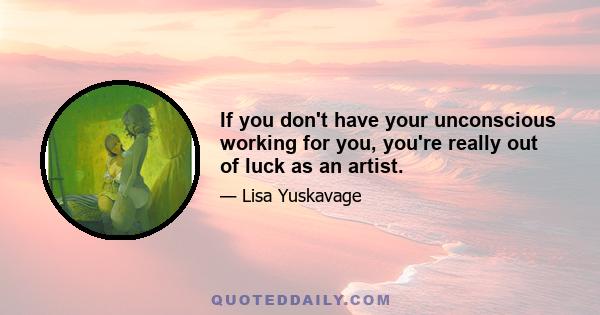 If you don't have your unconscious working for you, you're really out of luck as an artist.