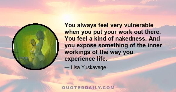 You always feel very vulnerable when you put your work out there. You feel a kind of nakedness. And you expose something of the inner workings of the way you experience life.