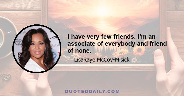 I have very few friends. I'm an associate of everybody and friend of none.