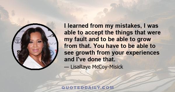 I learned from my mistakes, I was able to accept the things that were my fault and to be able to grow from that. You have to be able to see growth from your experiences and I've done that.