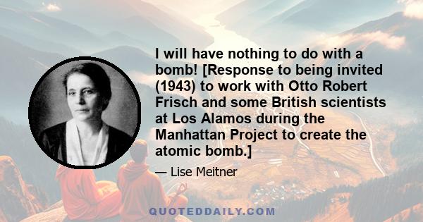 I will have nothing to do with a bomb! [Response to being invited (1943) to work with Otto Robert Frisch and some British scientists at Los Alamos during the Manhattan Project to create the atomic bomb.]