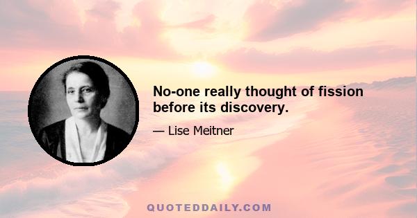 No-one really thought of fission before its discovery.