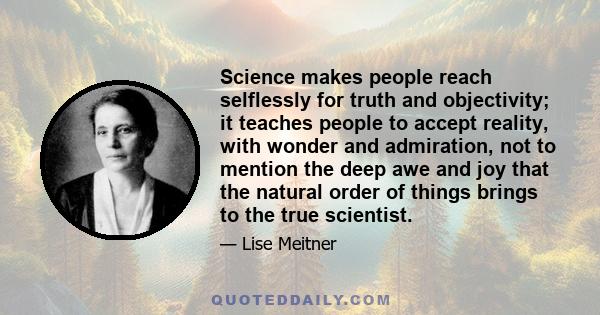 Science makes people reach selflessly for truth and objectivity; it teaches people to accept reality, with wonder and admiration, not to mention the deep awe and joy that the natural order of things brings to the true