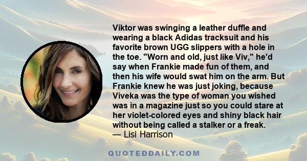 Viktor was swinging a leather duffle and wearing a black Adidas tracksuit and his favorite brown UGG slippers with a hole in the toe. Worn and old, just like Viv, he'd say when Frankie made fun of them, and then his