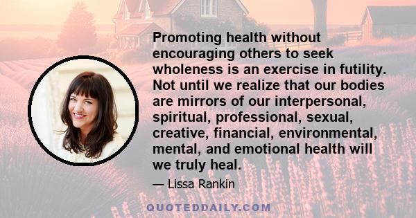 Promoting health without encouraging others to seek wholeness is an exercise in futility. Not until we realize that our bodies are mirrors of our interpersonal, spiritual, professional, sexual, creative, financial,