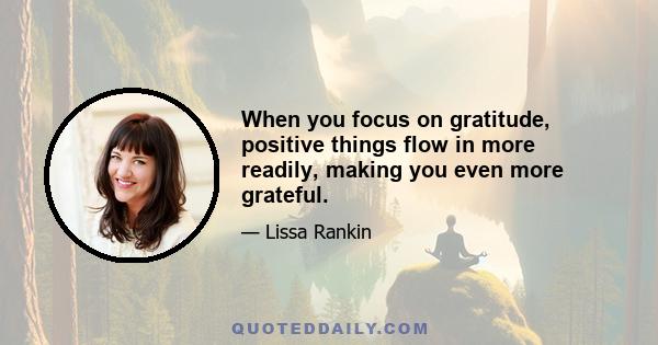 When you focus on gratitude, positive things flow in more readily, making you even more grateful.