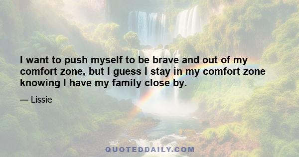 I want to push myself to be brave and out of my comfort zone, but I guess I stay in my comfort zone knowing I have my family close by.