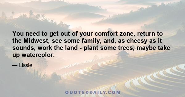 You need to get out of your comfort zone, return to the Midwest, see some family, and, as cheesy as it sounds, work the land - plant some trees, maybe take up watercolor.