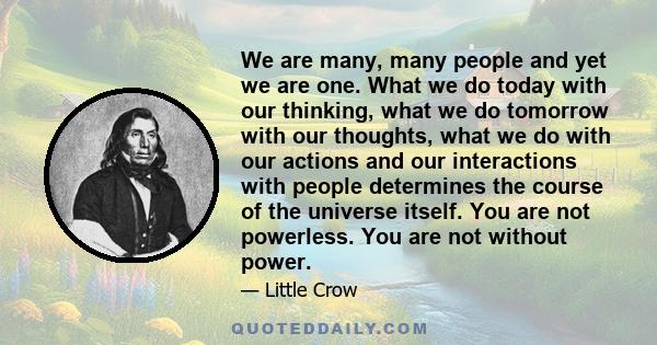 We are many, many people and yet we are one. What we do today with our thinking, what we do tomorrow with our thoughts, what we do with our actions and our interactions with people determines the course of the universe