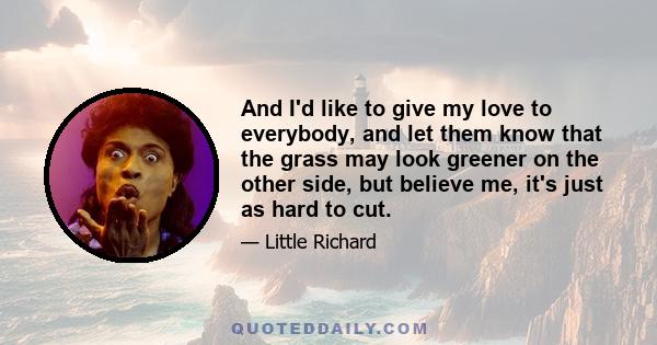 And I'd like to give my love to everybody, and let them know that the grass may look greener on the other side, but believe me, it's just as hard to cut.