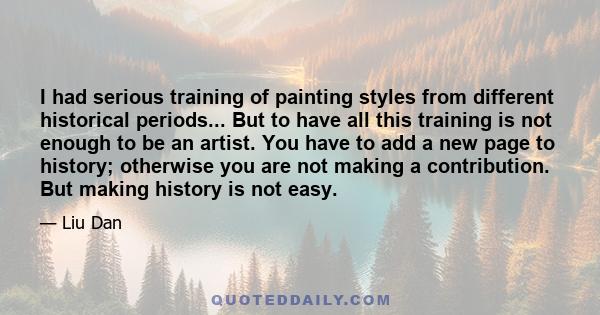 I had serious training of painting styles from different historical periods... But to have all this training is not enough to be an artist. You have to add a new page to history; otherwise you are not making a