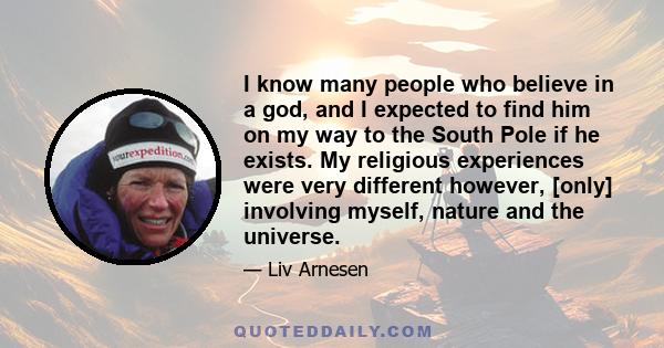 I know many people who believe in a god, and I expected to find him on my way to the South Pole if he exists. My religious experiences were very different however, [only] involving myself, nature and the universe.