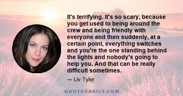 It's terrifying. It's so scary, because you get used to being around the crew and being friendly with everyone and then suddenly, at a certain point, everything switches and you're the one standing behind the lights and 