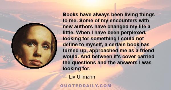 Books have always been living things to me. Some of my encounters with new authors have changed my life a little. When I have been perplexed, looking for something I could not define to myself, a certain book has turned 