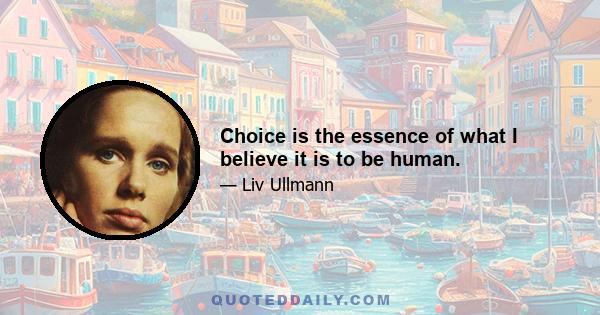 Choice is the essence of what I believe it is to be human.