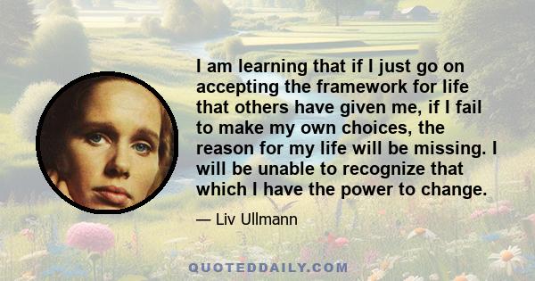 I am learning that if I just go on accepting the framework for life that others have given me, if I fail to make my own choices, the reason for my life will be missing. I will be unable to recognize that which I have