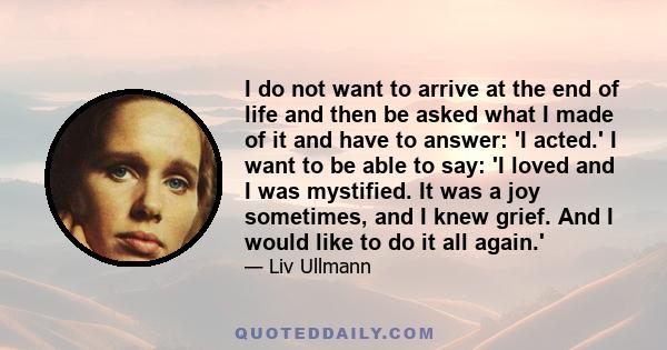 I do not want to arrive at the end of life and then be asked what I made of it and have to answer: 'I acted.' I want to be able to say: 'I loved and I was mystified. It was a joy sometimes, and I knew grief. And I would 