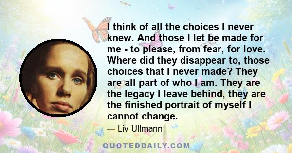 I think of all the choices I never knew. And those I let be made for me - to please, from fear, for love. Where did they disappear to, those choices that I never made? They are all part of who I am. They are the legacy