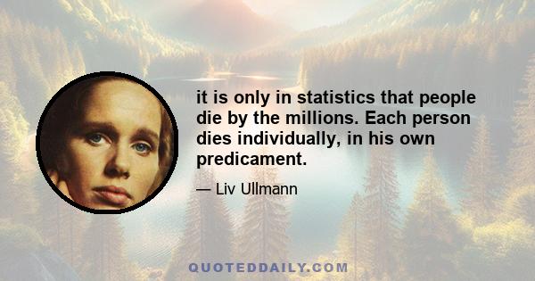 it is only in statistics that people die by the millions. Each person dies individually, in his own predicament.