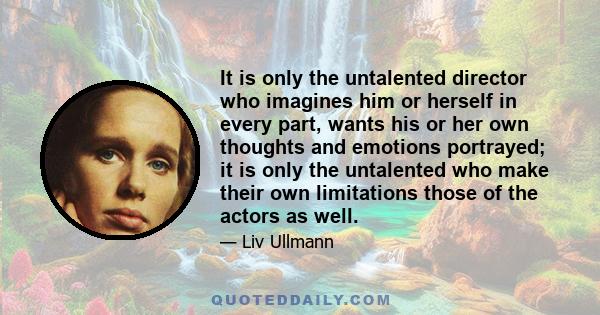 It is only the untalented director who imagines him or herself in every part, wants his or her own thoughts and emotions portrayed; it is only the untalented who make their own limitations those of the actors as well.