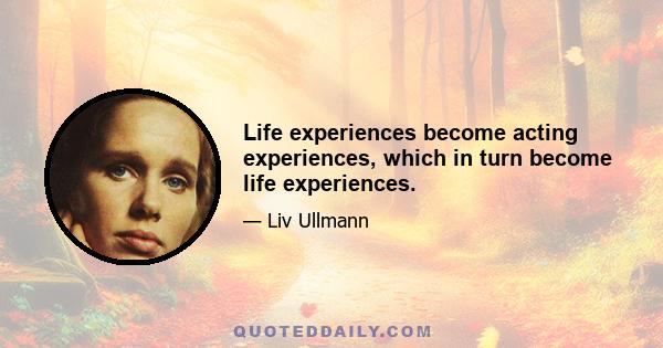 Life experiences become acting experiences, which in turn become life experiences.