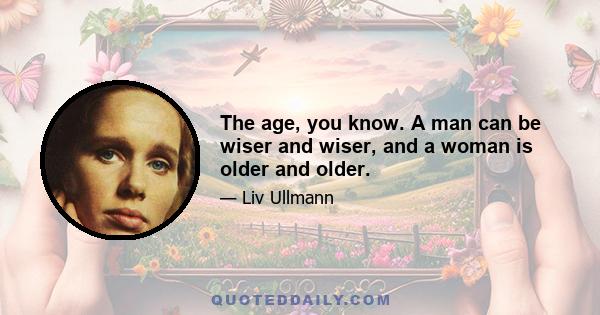 The age, you know. A man can be wiser and wiser, and a woman is older and older.