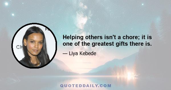 Helping others isn't a chore; it is one of the greatest gifts there is.