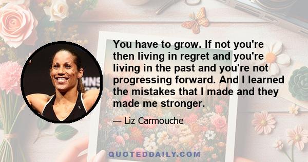 You have to grow. If not you're then living in regret and you're living in the past and you're not progressing forward. And I learned the mistakes that I made and they made me stronger.