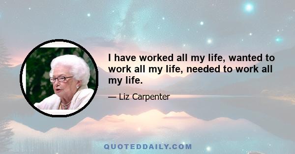 I have worked all my life, wanted to work all my life, needed to work all my life.