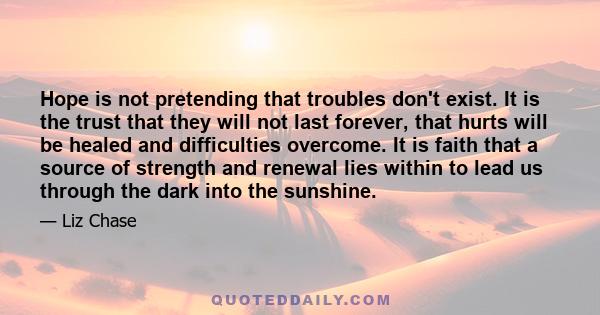 Hope is not pretending that troubles don't exist. It is the trust that they will not last forever, that hurts will be healed and difficulties overcome. It is faith that a source of strength and renewal lies within to