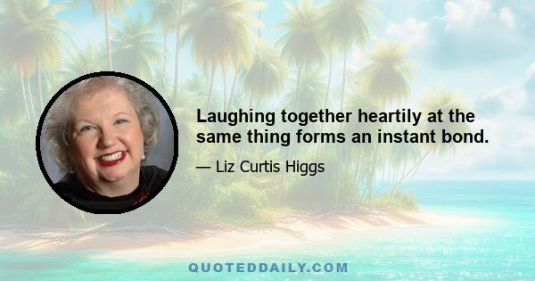 Laughing together heartily at the same thing forms an instant bond.