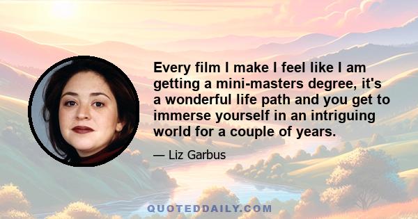 Every film I make I feel like I am getting a mini-masters degree, it's a wonderful life path and you get to immerse yourself in an intriguing world for a couple of years.