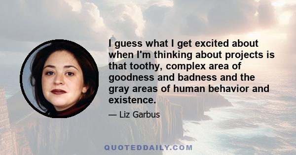 I guess what I get excited about when I'm thinking about projects is that toothy, complex area of goodness and badness and the gray areas of human behavior and existence.