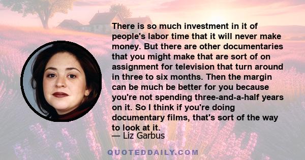 There is so much investment in it of people's labor time that it will never make money. But there are other documentaries that you might make that are sort of on assignment for television that turn around in three to