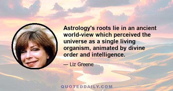 Astrology's roots lie in an ancient world-view which perceived the universe as a single living organism, animated by divine order and intelligence.