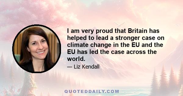 I am very proud that Britain has helped to lead a stronger case on climate change in the EU and the EU has led the case across the world.