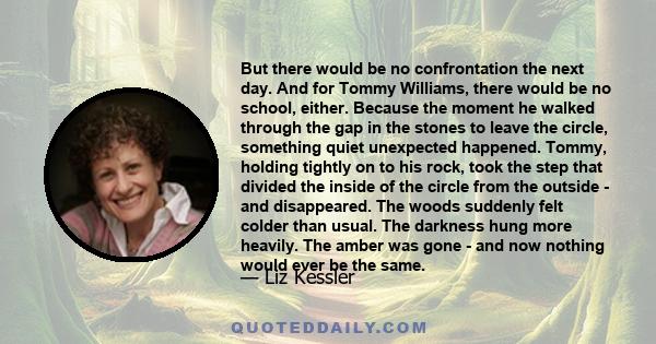 But there would be no confrontation the next day. And for Tommy Williams, there would be no school, either. Because the moment he walked through the gap in the stones to leave the circle, something quiet unexpected