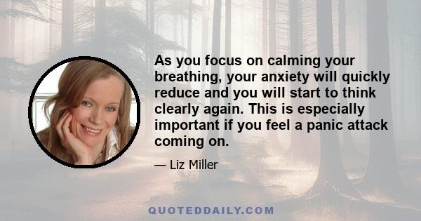 As you focus on calming your breathing, your anxiety will quickly reduce and you will start to think clearly again. This is especially important if you feel a panic attack coming on.