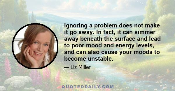 Ignoring a problem does not make it go away. In fact, it can simmer away beneath the surface and lead to poor mood and energy levels, and can also cause your moods to become unstable.