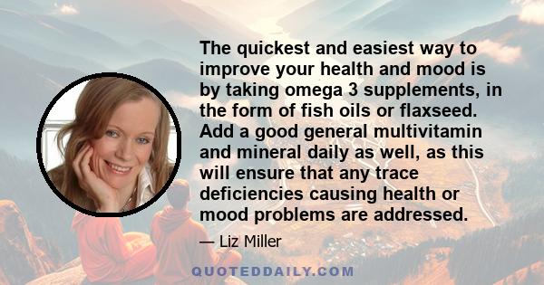 The quickest and easiest way to improve your health and mood is by taking omega 3 supplements, in the form of fish oils or flaxseed. Add a good general multivitamin and mineral daily as well, as this will ensure that