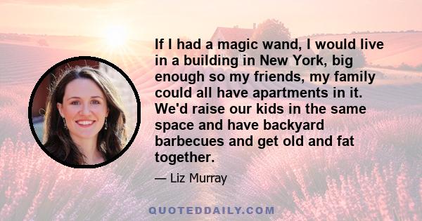 If I had a magic wand, I would live in a building in New York, big enough so my friends, my family could all have apartments in it. We'd raise our kids in the same space and have backyard barbecues and get old and fat