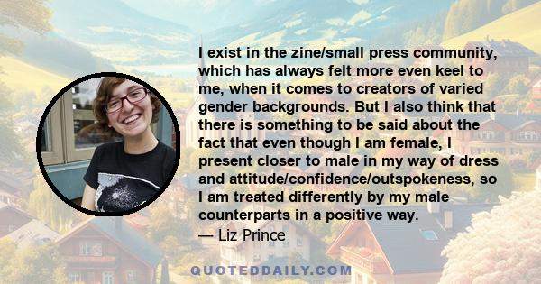 I exist in the zine/small press community, which has always felt more even keel to me, when it comes to creators of varied gender backgrounds. But I also think that there is something to be said about the fact that even 