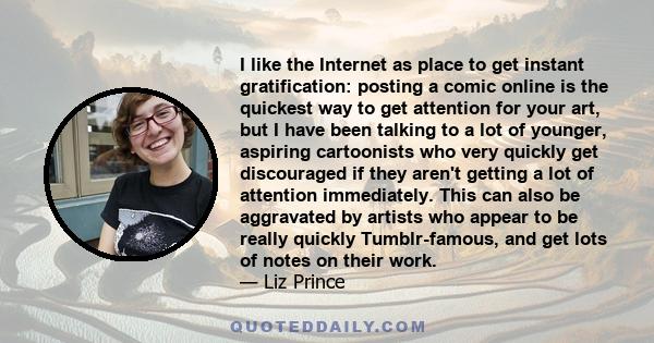 I like the Internet as place to get instant gratification: posting a comic online is the quickest way to get attention for your art, but I have been talking to a lot of younger, aspiring cartoonists who very quickly get 