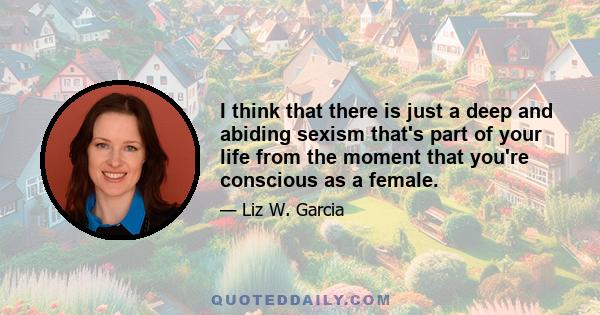 I think that there is just a deep and abiding sexism that's part of your life from the moment that you're conscious as a female.