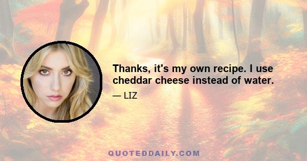 Thanks, it's my own recipe. I use cheddar cheese instead of water.