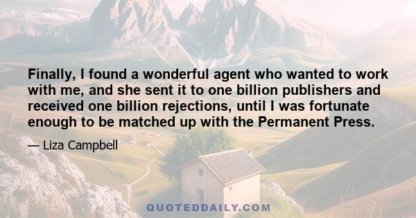 Finally, I found a wonderful agent who wanted to work with me, and she sent it to one billion publishers and received one billion rejections, until I was fortunate enough to be matched up with the Permanent Press.