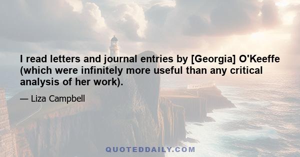 I read letters and journal entries by [Georgia] O'Keeffe (which were infinitely more useful than any critical analysis of her work).