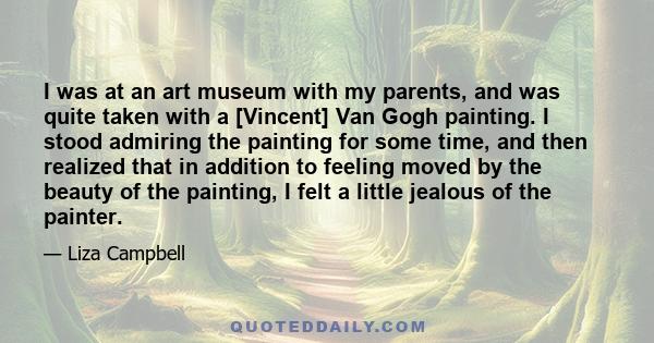 I was at an art museum with my parents, and was quite taken with a [Vincent] Van Gogh painting. I stood admiring the painting for some time, and then realized that in addition to feeling moved by the beauty of the